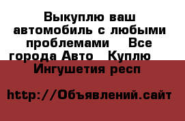 Выкуплю ваш автомобиль с любыми проблемами. - Все города Авто » Куплю   . Ингушетия респ.